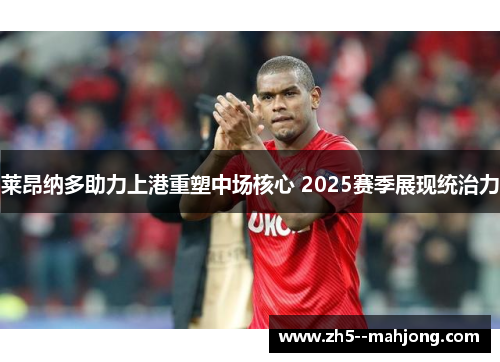 莱昂纳多助力上港重塑中场核心 2025赛季展现统治力