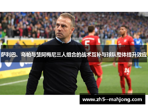 萨利巴、乌帕与楚阿梅尼三人组合的战术互补与球队整体提升效应