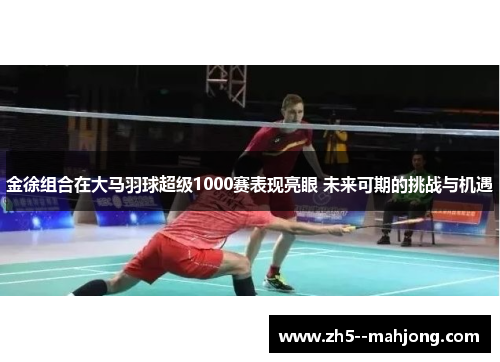 金徐组合在大马羽球超级1000赛表现亮眼 未来可期的挑战与机遇