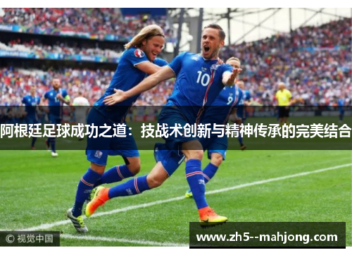 阿根廷足球成功之道:技战术创新与精神传承的完美结合 阿根廷足球成功之道:技战术创新与精神传承的完美结合