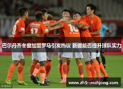 巴尔丹齐冬窗加盟罗马引发热议 新援能否提升球队实力