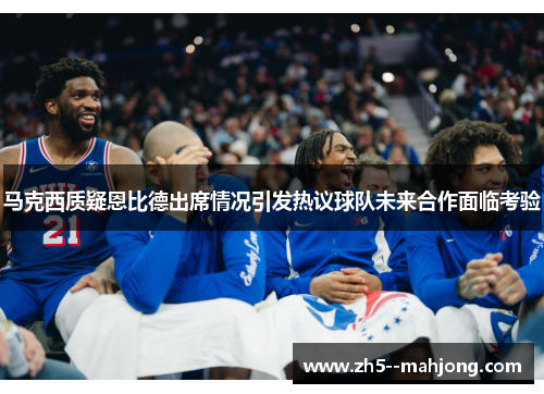 马克西质疑恩比德出席情况引发热议球队未来合作面临考验