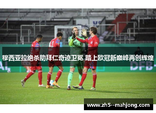 穆西亚拉绝杀助拜仁奇迹卫冕 踏上欧冠新巅峰再创辉煌